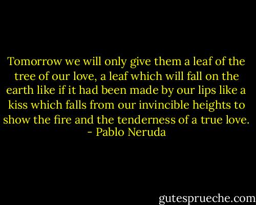 Tomorrow we will only give them<br />a leaf of the tree of our love, a leaf<br />which will fall on the earth<br />like if it had been made by our lips<br />like a kiss which falls<br />from our invincible heights<br />to show the fire and the tenderness<br />of a true love. - Pablo Neruda