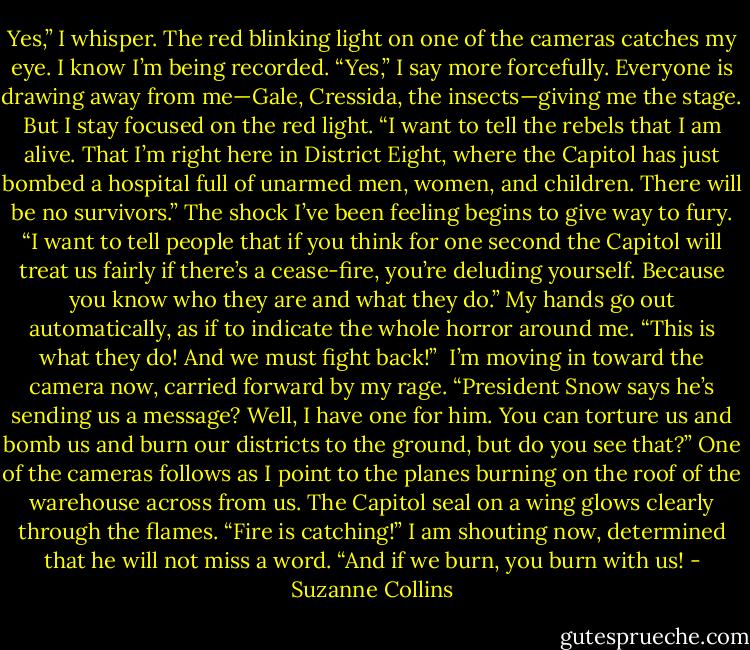 Yes,” I whisper. The red blinking light on one of the cameras catches my eye. I know I’m being recorded. “Yes,” I say more forcefully. Everyone is drawing away from me—Gale, Cressida, the insects—giving me the stage. But I stay focused on the red light. “I want to tell the rebels that I am alive. That I’m right here in District Eight, where the Capitol has just bombed a hospital full of unarmed men, women, and children. There will be no survivors.” The shock I’ve been feeling begins to give way to fury. “I want to tell people that if you think for one second the Capitol will treat us fairly if there’s a cease-fire, you’re deluding yourself. Because you know who they are and what they do.” My hands go out automatically, as if to indicate the whole horror around me. “This is what they do! And we must fight back!”<br /><br />I’m moving in toward the camera now, carried forward by my rage. “President Snow says he’s sending us a message? Well, I have one for him. You can torture us and bomb us and burn our districts to the ground, but do you see that?” One of the cameras follows as I point to the planes burning on the roof of the warehouse across from us. The Capitol seal on a wing glows clearly through the flames. “Fire is catching!” I am shouting now, determined that he will not miss a word. “And if we burn, you burn with us! - Suzanne Collins