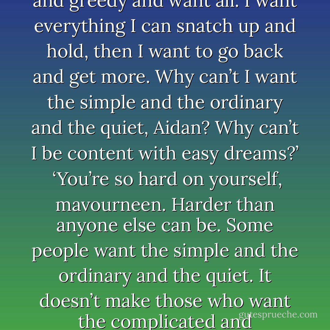 What do you want?’<br /><br />‘All of it.’ She laughed, but there was something brittle in the sound that broke his heart. ‘I’m selfish and greedy and want all. I want everything I can snatch up and hold, then I want to go back and get more. Why can’t I want the simple and the ordinary and the quiet, Aidan? Why can’t I be content with easy dreams?’<br /><br />‘You’re so hard on yourself, mavourneen. Harder than anyone else can be. Some people want the simple and the ordinary and the quiet. It doesn’t make those who want the complicated and extraordinary and the exciting greedy or selfish. Wanting’s wanting, whatever the dream. - Nora Roberts