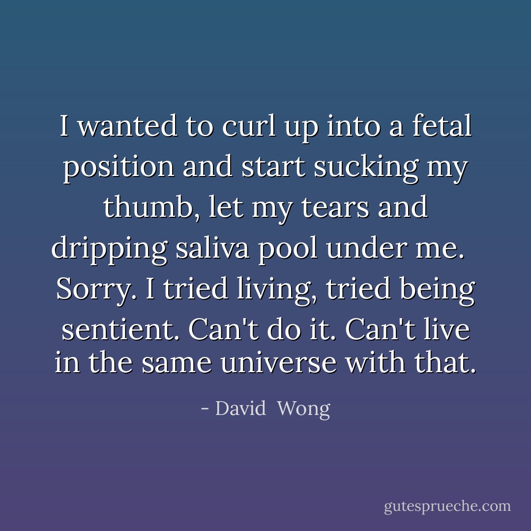 I wanted to curl up into a fetal position and start sucking my thumb, let my tears and dripping saliva pool under me. <br /><br />Sorry. I tried living, tried being sentient. Can't do it. Can't live in the same universe with that. - David  Wong