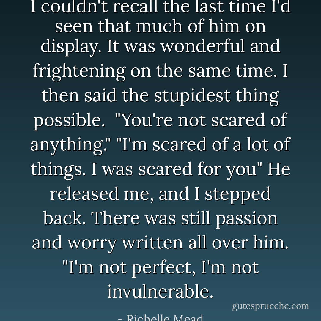 I couldn't recall the last time I'd seen that much of him on display. It was wonderful and frightening on the same time. I then said the stupidest thing possible. <br />"You're not scared of anything."<br />"I'm scared of a lot of things. I was scared for you" He released me, and I stepped back. There was still passion and worry written all over him. "I'm not perfect, I'm not invulnerable. - Richelle Mead