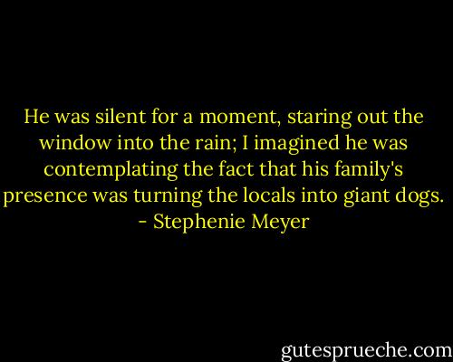 He was silent for a moment, staring out the window into the rain; I imagined he was contemplating the fact that his family's presence was turning the locals into giant dogs. - Stephenie Meyer