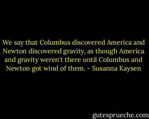 We say that Columbus discovered America and Newton discovered gravity, as though America and gravity weren't there until Columbus and Newton got wind of them. - Susanna Kaysen