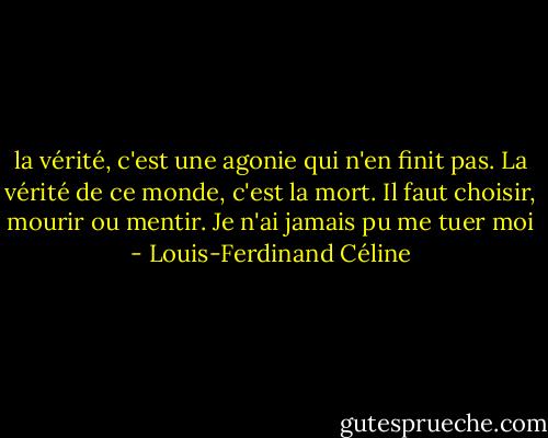 la vérité, c'est une agonie qui n'en finit pas. La vérité de ce monde, c'est la mort. Il faut choisir, mourir ou mentir. Je n'ai jamais pu me tuer moi - Louis-Ferdinand Céline