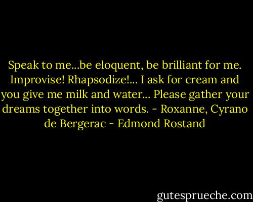 Speak to me...be eloquent, be brilliant for me. Improvise! Rhapsodize!... I ask for cream and you give me milk and water... Please gather your dreams together into words. - Roxanne, Cyrano de Bergerac - Edmond Rostand