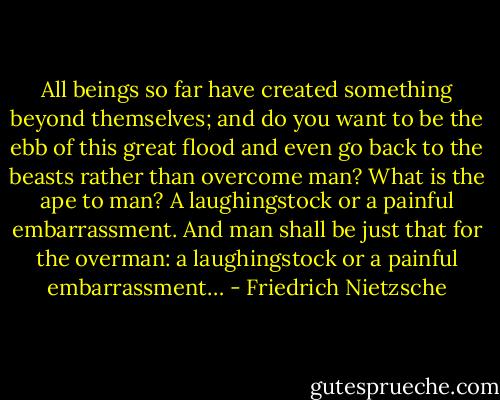 All beings so far have created something beyond themselves; and do you want to be the ebb of this great flood and even go back to the beasts rather than overcome man? What is the ape to man? A laughingstock or a painful embarrassment. And man shall be just that for the overman: a laughingstock or a painful embarrassment… - Friedrich Nietzsche
