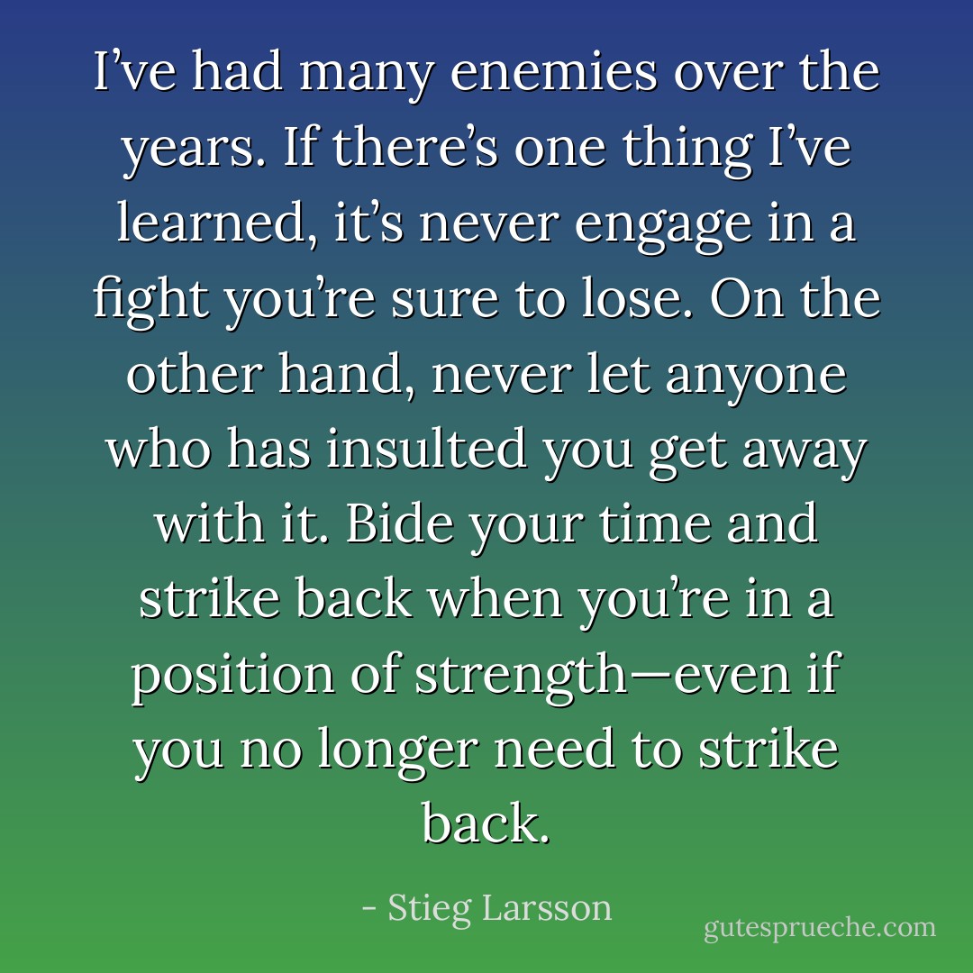 I’ve had many enemies over the years. If there’s one thing I’ve learned, it’s never engage in a fight you’re sure to lose. On the other hand, never let anyone who has insulted you get away with it. Bide your time and strike back when you’re in a position of strength—even if you no longer need to strike back. - Stieg Larsson