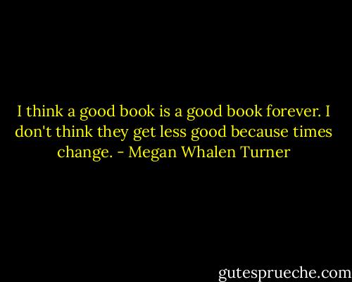 I think a good book is a good book forever.<br />I don't think they get less good because times change. - Megan Whalen Turner