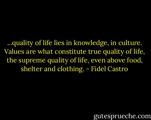 ...quality of life lies in knowledge, in culture. Values are what constitute true quality of life, the supreme quality of life, even above food, shelter and clothing. - Fidel Castro