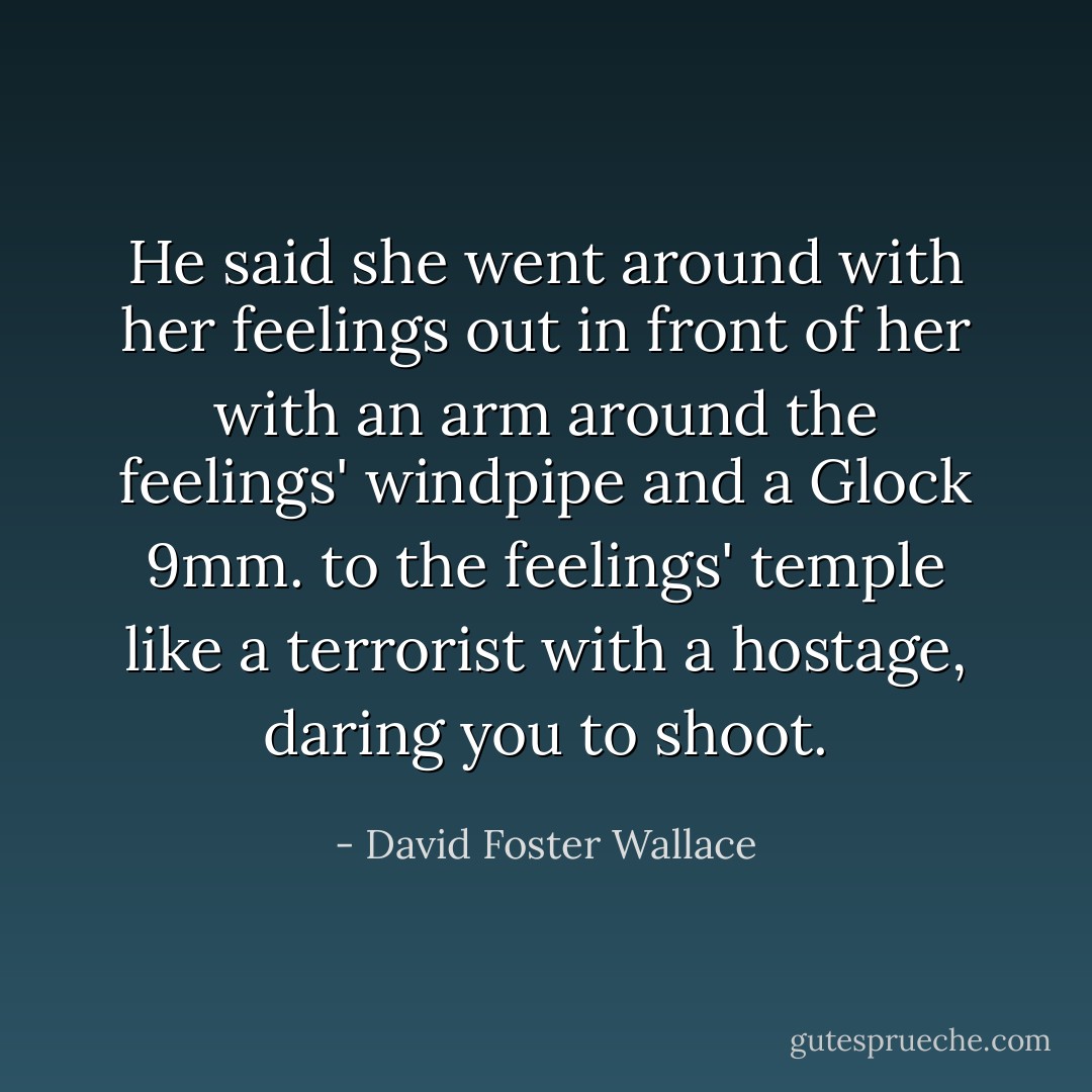 He said she went around with her feelings out in front of her with an arm around the feelings' windpipe and a Glock 9mm. to the feelings' temple like a terrorist with a hostage, daring you to shoot. - David Foster Wallace