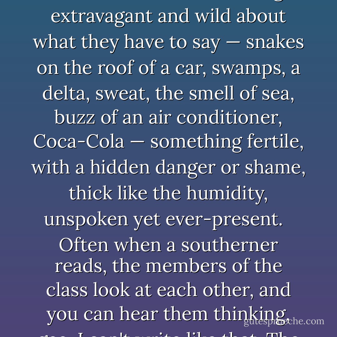 No matter what a person does to cover up and conceal themselves, when we write and lose control, I can spot a person from Alabama, Florida, South Carolina a mile away even if they make no exact reference to location. Their words are lush like the land they come from, filled with nine aunties, people named Bubba. There is something extravagant and wild about what they have to say — snakes on the roof of a car, swamps, a delta, sweat, the smell of sea, buzz of an air conditioner, Coca-Cola — something fertile, with a hidden danger or shame, thick like the humidity, unspoken yet ever-present. <br /><br />Often when a southerner reads, the members of the class look at each other, and you can hear them thinking, gee, I can't write like that. The power and force of the land is heard in the piece. These southerners know the names of what shrubs hang over what creek, what dogwood flowers bloom what color, what kind of soil is under their feet. <br /><br />I tease the class, "Pay no mind. It's the southern writing gene. The rest of us have to toil away. - Natalie Goldberg