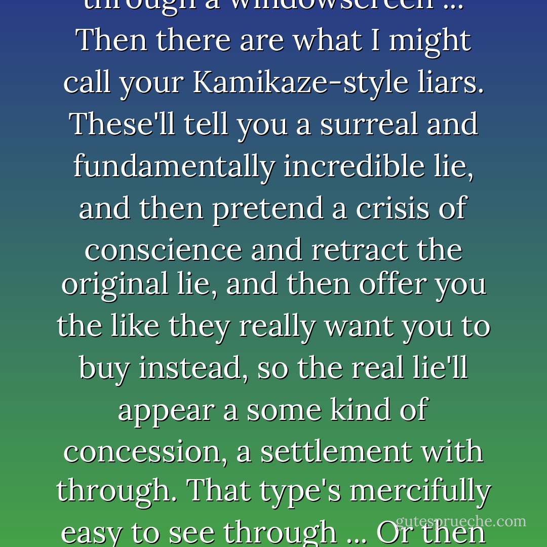 Some people, from what I've seen, boo, when they lie, they become very still and centered and their gaze very concentrated and intense. They try to dominate the person they lie to. The person to whom they're lying. Another type becomes fluttery and insubstantial and punctuates his lie with little self-deprecating motions and sounds, as if credulity were the same as pity. Some bury the lie in so many digressions and asides that they like try to slip the lie in there through all the extraneous data like a tiny bug through a windowscreen ... Then there are what I might call your Kamikaze-style liars. These'll tell you a surreal and fundamentally incredible lie, and then pretend a crisis of conscience and retract the original lie, and then offer you the like they really want you to buy instead, so the real lie'll appear a some kind of concession, a settlement with through. That type's mercifully easy to see through ... Or then the type who sort of overelaborates on the lie, buttresses it with rococo formations of detail and amendment, and that's how you can always tell ... So Now I've established a subtype of the over-elaborator type. This is the liar who used to be an over-elaborator and but has somehow snapped to the fact that rococo elaborations give him away every time, so he changes and now lies tersely, sparely, seeming somehow bored, like what he's saying is too obviously true to waste time on. - David Foster Wallace