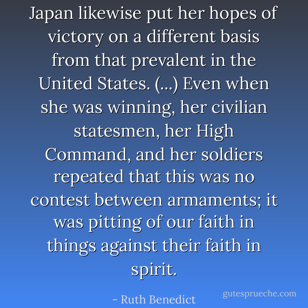 Japan likewise put her hopes of victory on a different basis from that prevalent in the United States. (...) Even when she was winning, her civilian statesmen, her High Command, and her soldiers repeated that this was no contest between armaments; it was pitting of our faith in things against their faith in spirit. - Ruth Benedict