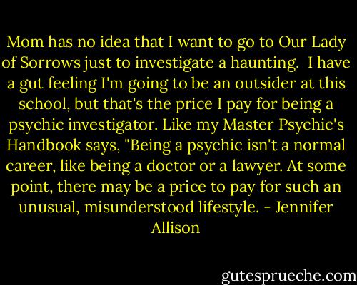 Mom has no idea that I want to go to Our Lady of Sorrows just to investigate a haunting.<br /> I have a gut feeling I'm going to be an outsider at this school, but that's the price I pay for being a psychic investigator. Like my Master Psychic's Handbook says, "Being a psychic isn't a normal career, like being a doctor or a lawyer. At some point, there may be a price to pay for such an unusual, misunderstood lifestyle. - Jennifer Allison