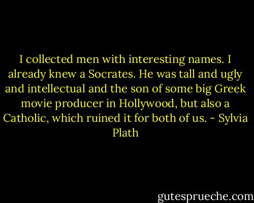I collected men with interesting names. I already knew a Socrates. He was tall and ugly and intellectual and the son of some big Greek movie producer in Hollywood, but also a Catholic, which ruined it for both of us. - Sylvia Plath