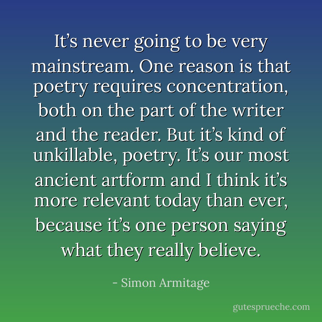 It’s never going to be very mainstream. One reason is that poetry requires concentration, both on the part of the writer and the reader. But it’s kind of unkillable, poetry. It’s our most ancient artform and I think it’s more relevant today than ever, because it’s one person saying what they really believe. - Simon Armitage