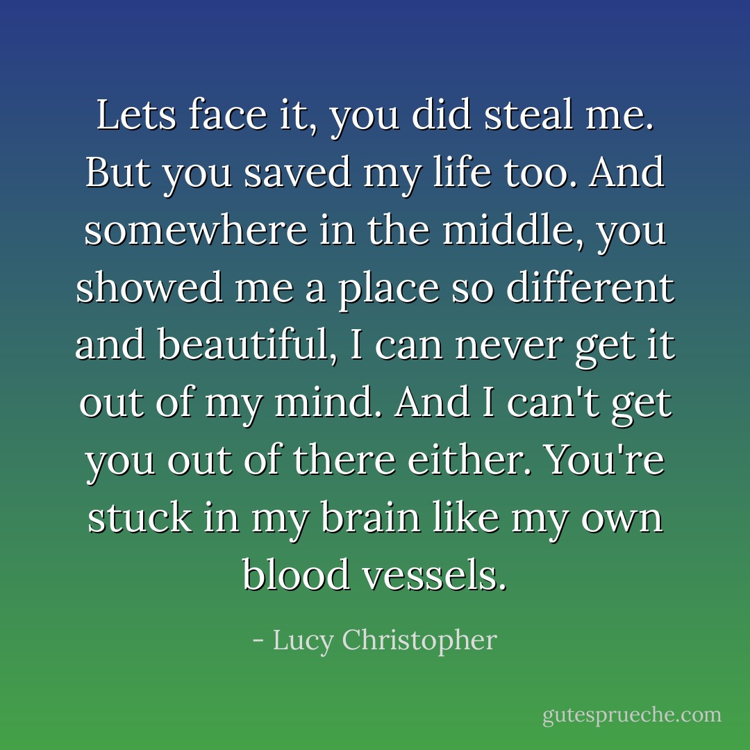 Lets face it, you did steal me. But you saved my life too. And somewhere in the middle, you showed me a place so different and beautiful, I can never get it out of my mind. And I can't get you out of there either. You're stuck in my brain like my own blood vessels. - Lucy Christopher