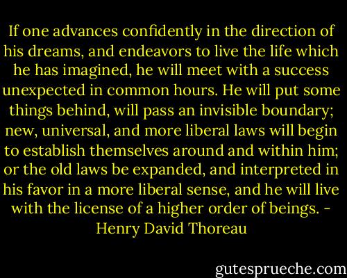 If one advances confidently in the direction of his dreams, and endeavors to live the life which he has imagined, he will meet with a success unexpected in common hours. He will put some things behind, will pass an invisible boundary; new, universal, and more liberal laws will begin to establish themselves around and within him; or the old laws be expanded, and interpreted in his favor in a more liberal sense, and he will live with the license of a higher order of beings. - Henry David Thoreau
