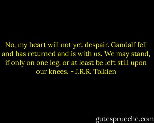 No, my heart will not yet despair. Gandalf fell and has returned and is with us. We may stand, if only on one leg, or at least be left still upon our knees. - J.R.R. Tolkien