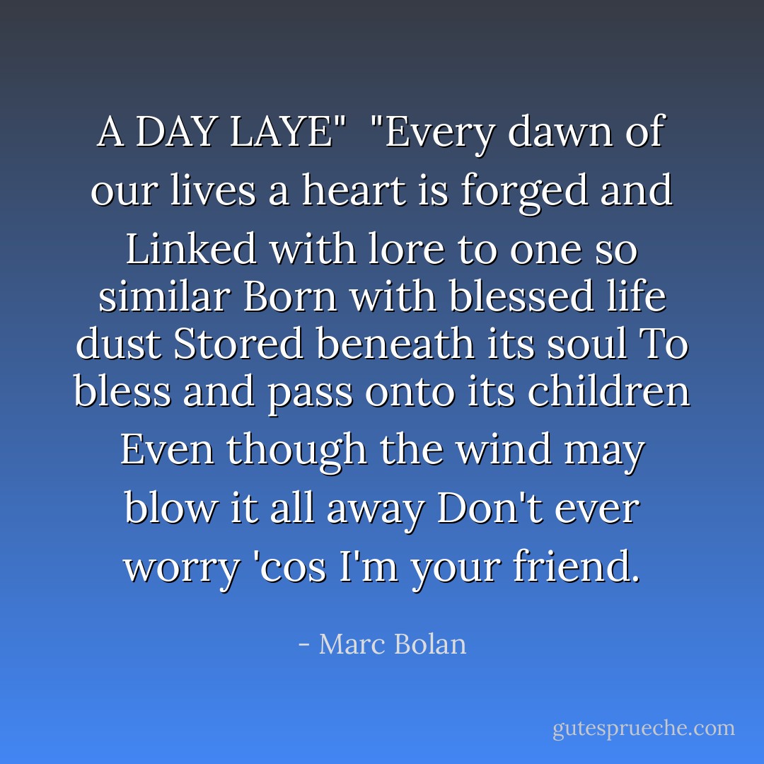 A DAY LAYE"<br /><br />"Every dawn of our lives a heart is forged and<br />Linked with lore to one so similar<br />Born with blessed life dust<br />Stored beneath its soul<br />To bless and pass onto its children<br />Even though the wind may blow it all away<br />Don't ever worry 'cos I'm your friend. - Marc Bolan