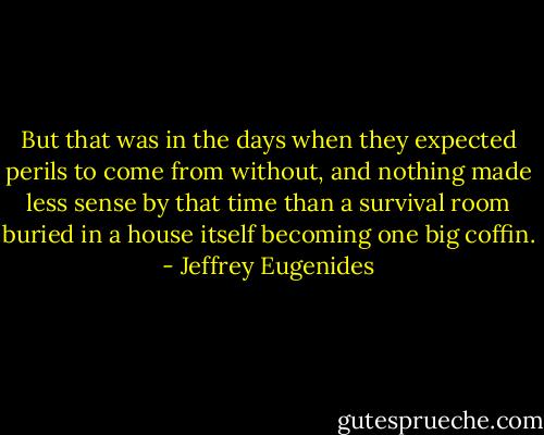 But that was in the days when they expected perils to come from without, and nothing made less sense by that time than a survival room buried in a house itself becoming one big coffin. - Jeffrey Eugenides