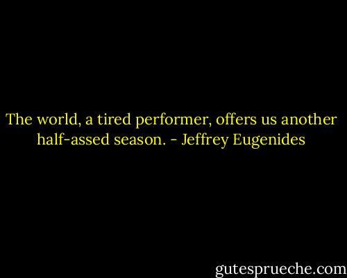 The world, a tired performer, offers us another half-assed season. - Jeffrey Eugenides