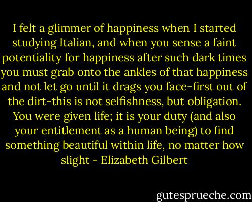 I felt a glimmer of happiness when I started studying Italian, and when you sense a faint potentiality for happiness after such dark times you must grab onto the ankles of that happiness and not let go until it drags you face-first out of the dirt-this is not selfishness, but obligation. You were given life; it is your duty (and also your entitlement as a human being) to find something beautiful within life, no matter how slight - Elizabeth Gilbert