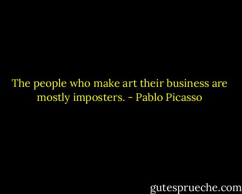 The people who make art their business are mostly imposters. - Pablo Picasso