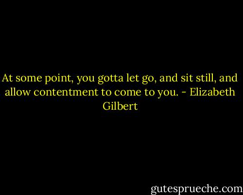 At some point, you gotta let go, and sit still, and allow contentment to come to you. - Elizabeth Gilbert