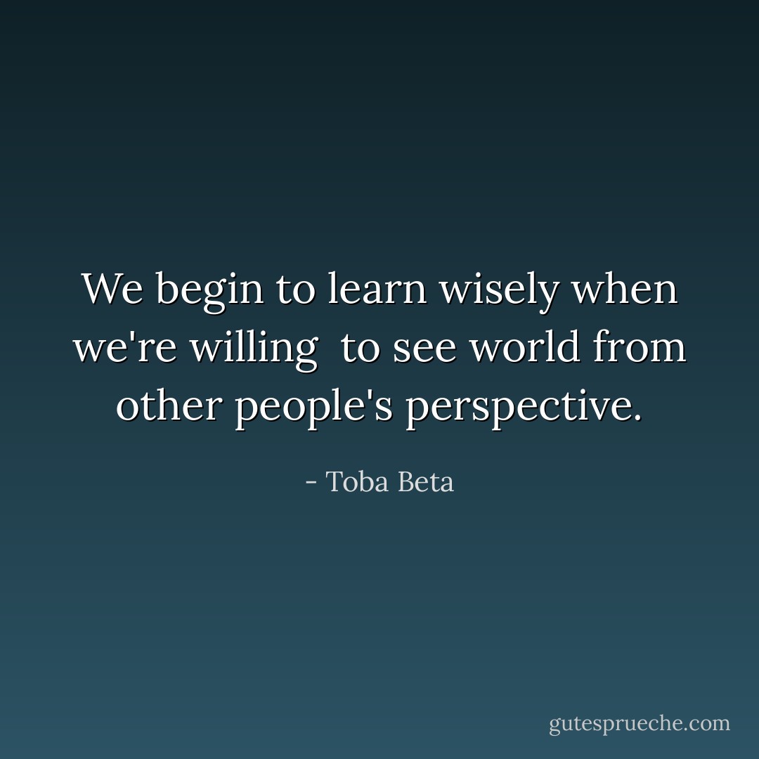We begin to learn wisely when we're willing <br />to see world from other people's perspective. - Toba Beta