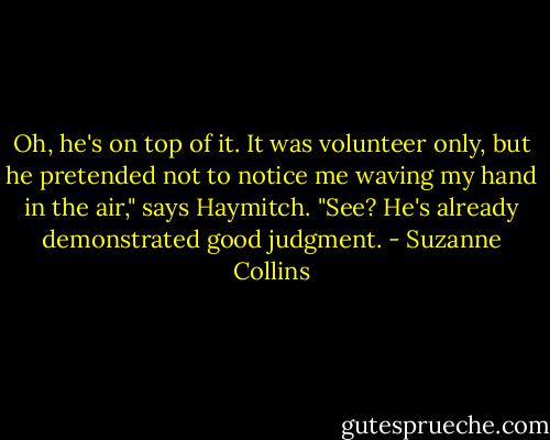 Oh, he's on top of it. It was volunteer only, but he pretended not to notice me waving my hand in the air," says Haymitch. "See? He's already demonstrated good judgment. - Suzanne Collins