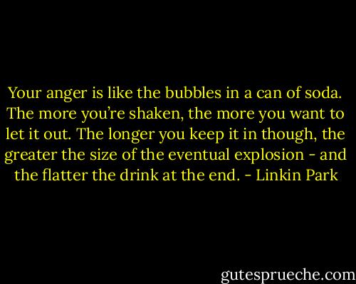 Your anger is like the bubbles in a can of soda. The more you’re shaken, the more you want to let it out. The longer you keep it in though, the greater the size of the eventual explosion - and the flatter the drink at the end. - Linkin Park