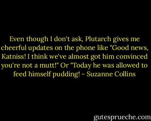 Even though I don't ask, Plutarch gives me cheerful updates on the phone like "Good news, Katniss! I think we've almost got him convinced you're not a mutt!" Or "Today he was allowed to feed himself pudding! - Suzanne Collins