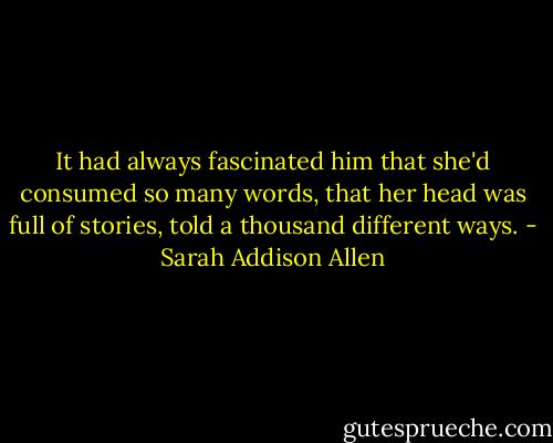 It had always fascinated him that she'd consumed so many words, that her head was full of stories, told a thousand different ways. - Sarah Addison Allen