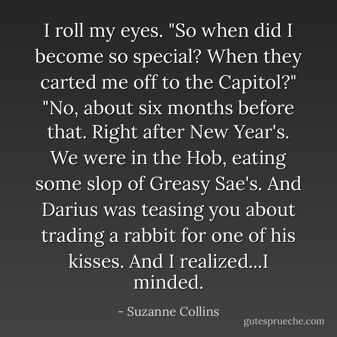 I roll my eyes. "So when did I become so special? When they carted me off to the Capitol?"<br />"No, about six months before that. Right after New Year's. We were in the Hob, eating some slop of Greasy Sae's. And Darius was teasing you about trading a rabbit for one of his kisses. And I realized...I minded. - Suzanne Collins