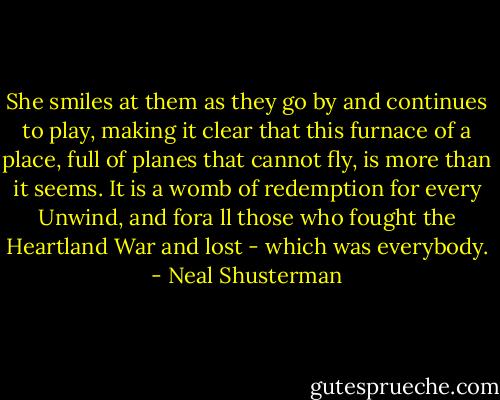 She smiles at them as they go by and continues to play, making it clear that this furnace of a place, full of planes that cannot fly, is more than it seems. It is a womb of redemption for every Unwind, and fora ll those who fought the Heartland War and lost - which was everybody. - Neal Shusterman