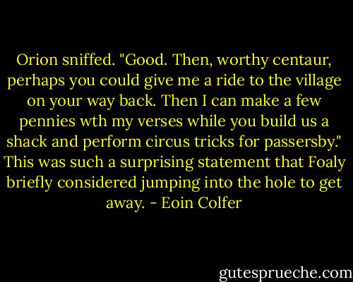 Orion sniffed. "Good. Then, worthy centaur, perhaps you could give me a ride to the village on your way back. Then I can make a few pennies wth my verses while you build us a shack and perform circus tricks for passersby."<br />This was such a surprising statement that Foaly briefly considered jumping into the hole to get away. - Eoin Colfer
