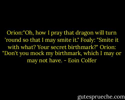 Orion:"Oh, how I pray that dragon will turn 'round so that I may smite it."<br />Foaly: "Smite it with what? Your secret birthmark?"<br />Orion: "Don't you mock my birthmark, which I may or may not have. - Eoin Colfer