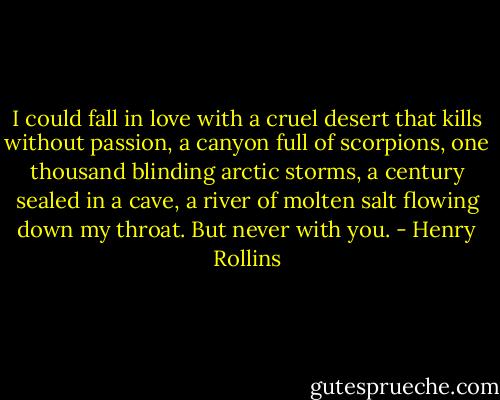 I could fall in love with a cruel desert that kills without passion, a canyon full of scorpions, one thousand blinding arctic storms, a century sealed in a cave, a river of molten salt flowing down my throat. But never with you. - Henry Rollins