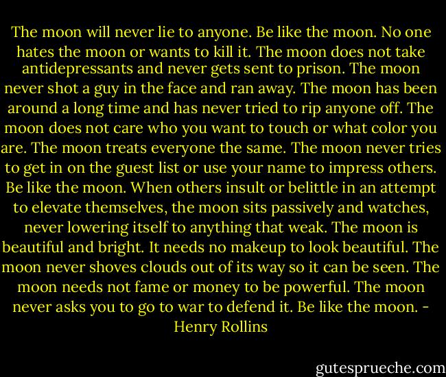The moon will never lie to anyone. Be like the moon. No one hates the moon or wants to kill it. The moon does not take antidepressants and never gets sent to prison. The moon never shot a guy in the face and ran away. The moon has been around a long time and has never tried to rip anyone off. The moon does not care who you want to touch or what color you are. The moon treats everyone the same. The moon never tries to get in on the guest list or use your name to impress others. Be like the moon. When others insult or belittle in an attempt to elevate themselves, the moon sits passively and watches, never lowering itself to anything that weak. The moon is beautiful and bright. It needs no makeup to look beautiful. The moon never shoves clouds out of its way so it can be seen. The moon needs not fame or money to be powerful. The moon never asks you to go to war to defend it. Be like the moon. - Henry Rollins