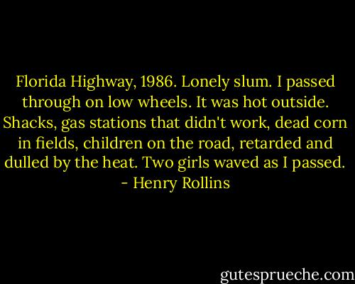 Florida Highway, 1986. Lonely slum. I passed through on low wheels. It was hot outside. Shacks, gas stations that didn't work, dead corn in fields, children on the road, retarded and dulled by the heat. Two girls waved as I passed. - Henry Rollins