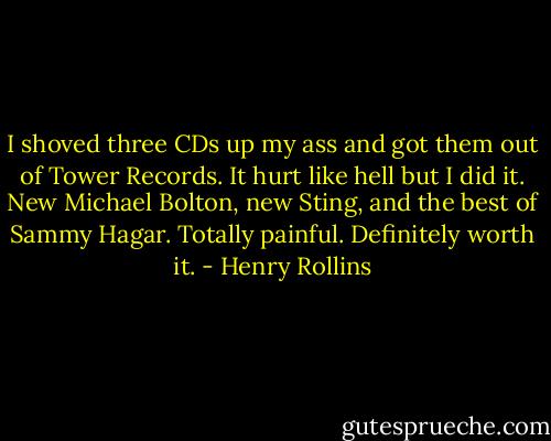 I shoved three CDs up my ass and got them out of Tower Records. It hurt like hell but I did it. New Michael Bolton, new Sting, and the best of Sammy Hagar. Totally painful. Definitely worth it. - Henry Rollins