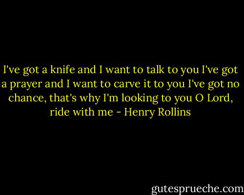 I've got a knife and I want to talk to you<br />I've got a prayer and I want to carve it to you<br />I've got no chance, that's why I'm looking to you<br />O Lord, ride with me - Henry Rollins