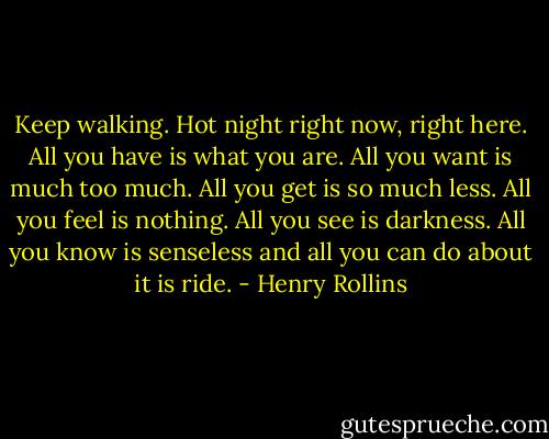 Keep walking. Hot night right now, right here. All you have is what you are. All you want is much too much. All you get is so much less. All you feel is nothing. All you see is darkness. All you know is senseless and all you can do about it is ride. - Henry Rollins