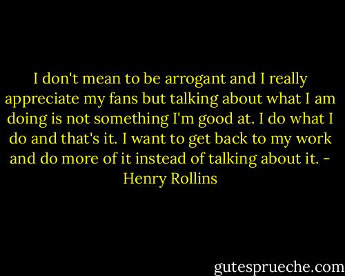 I don't mean to be arrogant and I really appreciate my fans but talking about what I am doing is not something I'm good at. I do what I do and that's it. I want to get back to my work and do more of it instead of talking about it. - Henry Rollins