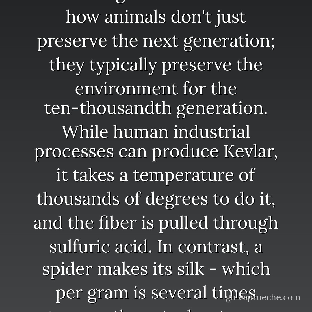 Think how nature makes things compared to how we humans make things." We talked about how animals don't just preserve the next generation; they typically preserve the environment for the ten-thousandth generation. While human industrial processes can produce Kevlar, it takes a temperature of thousands of degrees to do it, and the fiber is pulled through sulfuric acid. In contrast, a spider makes its silk - which per gram is several times stronger than steel - at room temperature in water. - William     Powers
