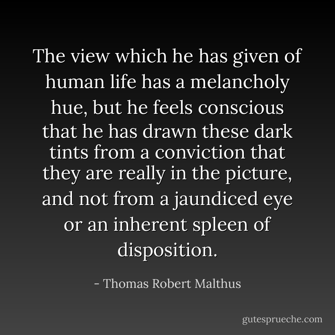 The view which he has given of human life has a melancholy hue,<br />but he feels conscious that he has drawn these dark tints from a<br />conviction that they are really in the picture, and not from a jaundiced<br />eye or an inherent spleen of disposition. - Thomas Robert Malthus