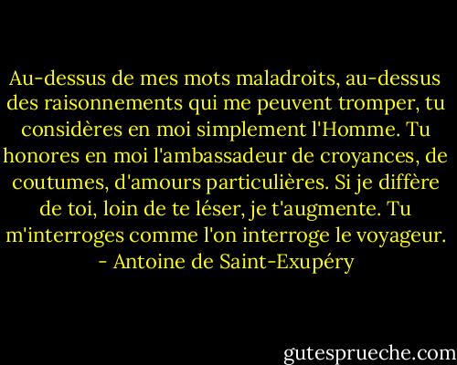 Au-dessus de mes mots maladroits, au-dessus des raisonnements qui me peuvent tromper, tu considères en moi simplement l'Homme. Tu honores en moi l'ambassadeur de croyances, de coutumes, d'amours particulières. Si je diffère de toi, loin de te léser, je t'augmente. Tu m'interroges comme l'on interroge le voyageur. - Antoine de Saint-Exupéry