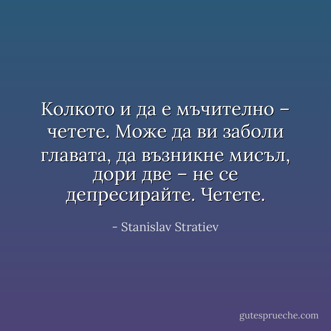 Колкото и да е мъчително – четете. Може да ви заболи главата, да възникне мисъл, дори две – не се депресирайте. Четете. - Stanislav Stratiev
