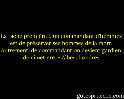 La tâche première d'un commandant d'hommes est de préserver ses hommes de la mort. Autrement, de commandant on devient gardien de cimetière. - Albert Londres